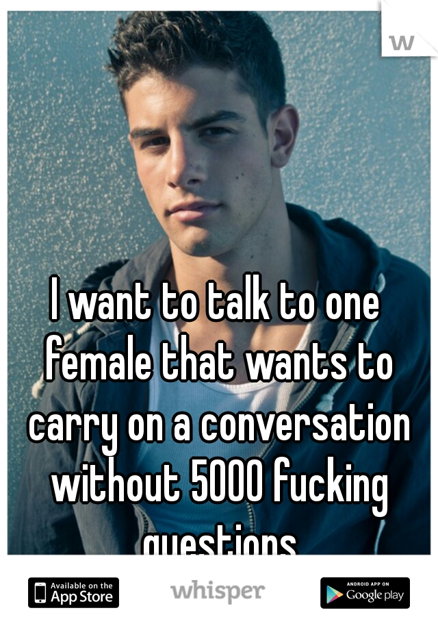 I want to talk to one female that wants to carry on a conversation without 5000 fucking questions