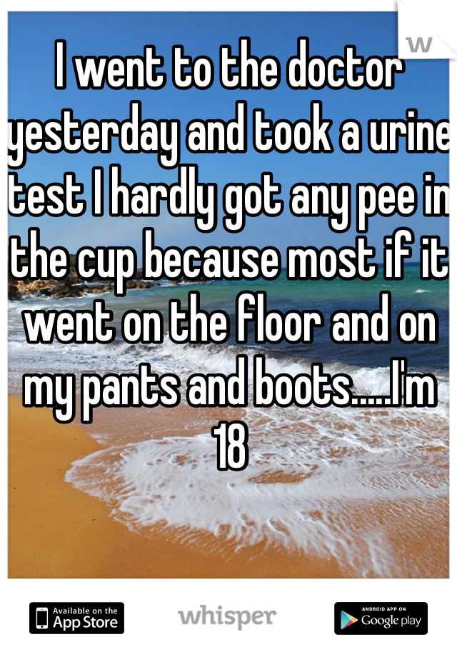 I went to the doctor yesterday and took a urine test I hardly got any pee in the cup because most if it went on the floor and on my pants and boots.....I'm 18