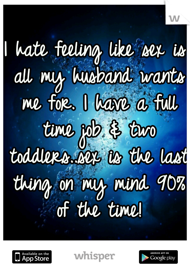 I hate feeling like sex is all my husband wants me for. I have a full time job & two toddlers..sex is the last thing on my mind 90% of the time!
