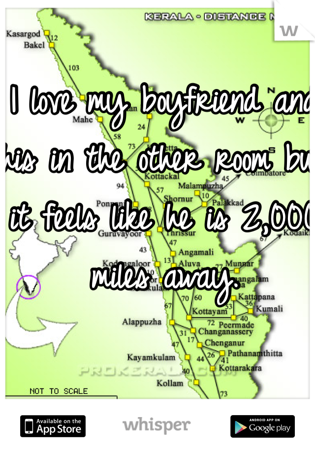 I love my boyfriend and his in the other room but it feels like he is 2,000 miles away.