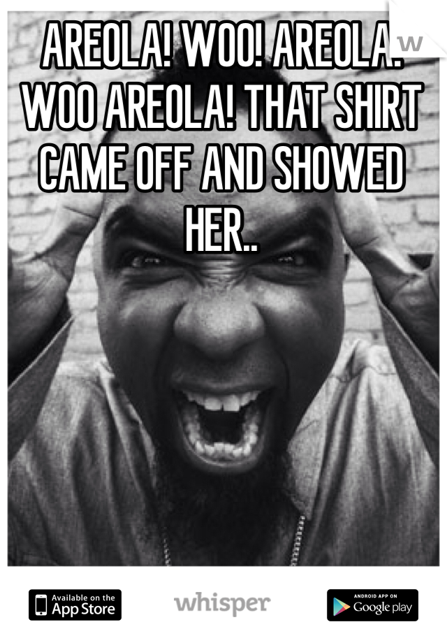 AREOLA! WOO! AREOLA! WOO AREOLA! THAT SHIRT CAME OFF AND SHOWED HER..