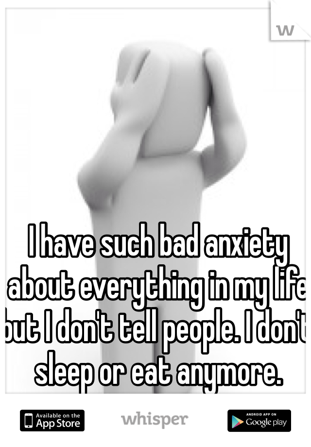 I have such bad anxiety about everything in my life but I don't tell people. I don't sleep or eat anymore.