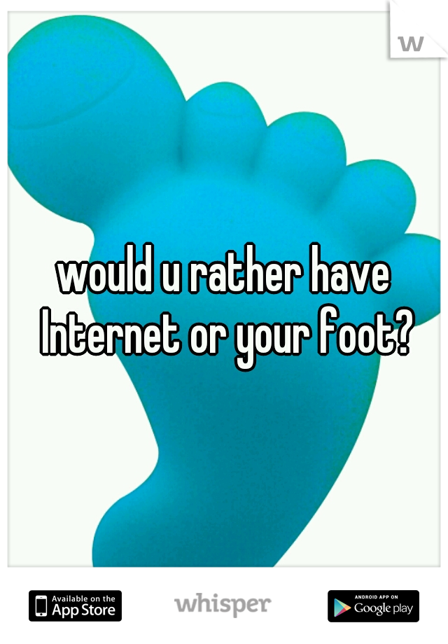 would u rather have Internet or your foot?