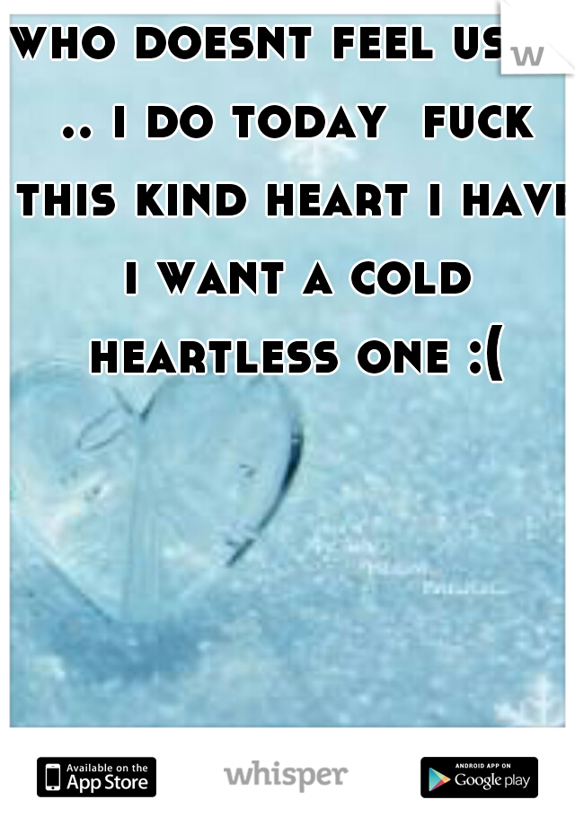 who doesnt feel used .. i do today  fuck this kind heart i have i want a cold heartless one :(