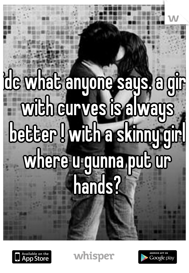 idc what anyone says. a girl with curves is always better ! with a skinny girl where u gunna put ur hands?