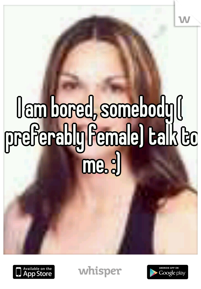 I am bored, somebody ( preferably female) talk to me. :)