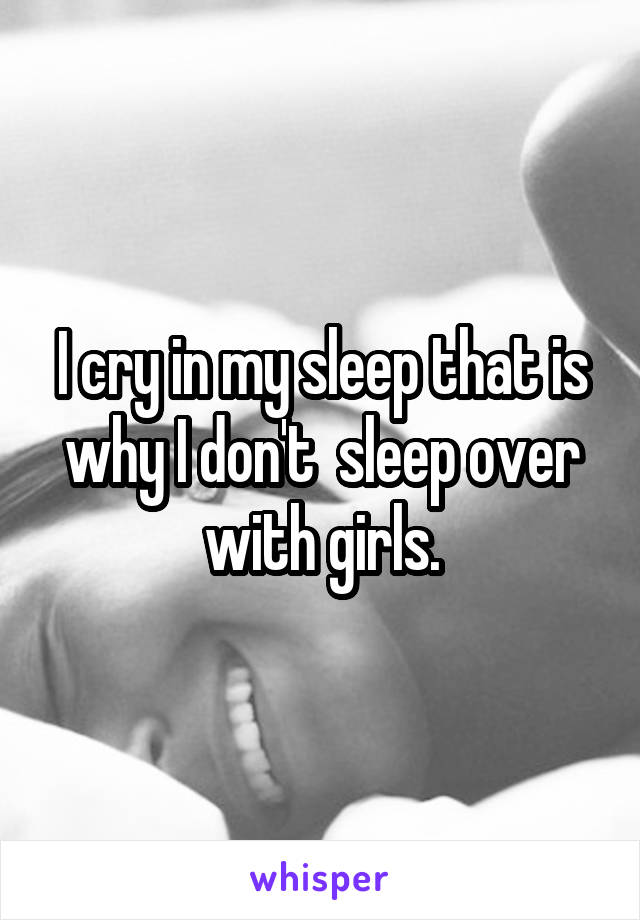 I cry in my sleep that is why I don't  sleep over with girls.