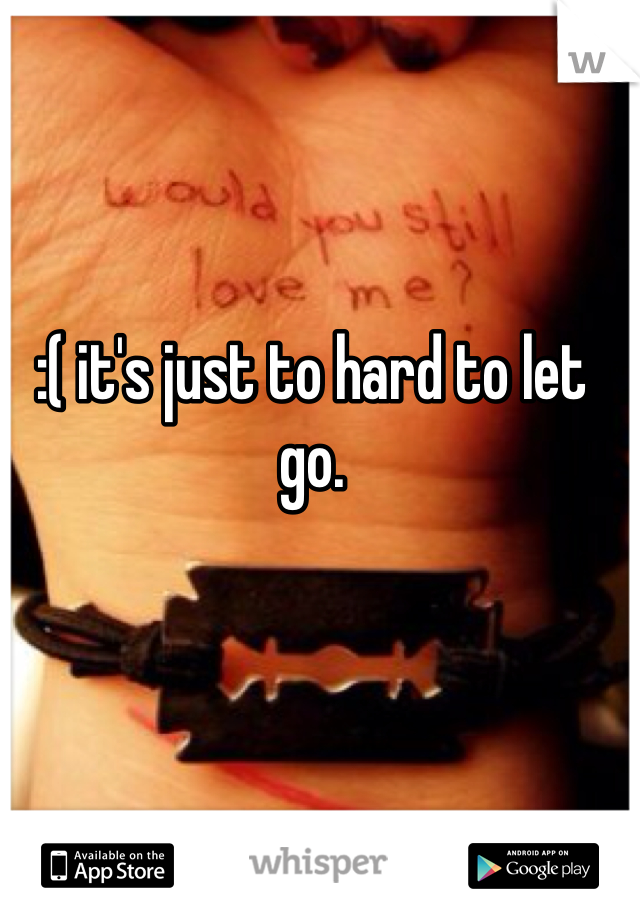 :( it's just to hard to let go.
