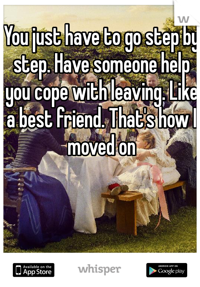 You just have to go step by step. Have someone help you cope with leaving. Like a best friend. That's how I moved on