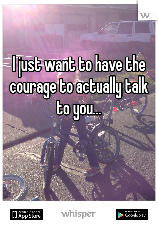 I just want to have the courage to actually talk to you...