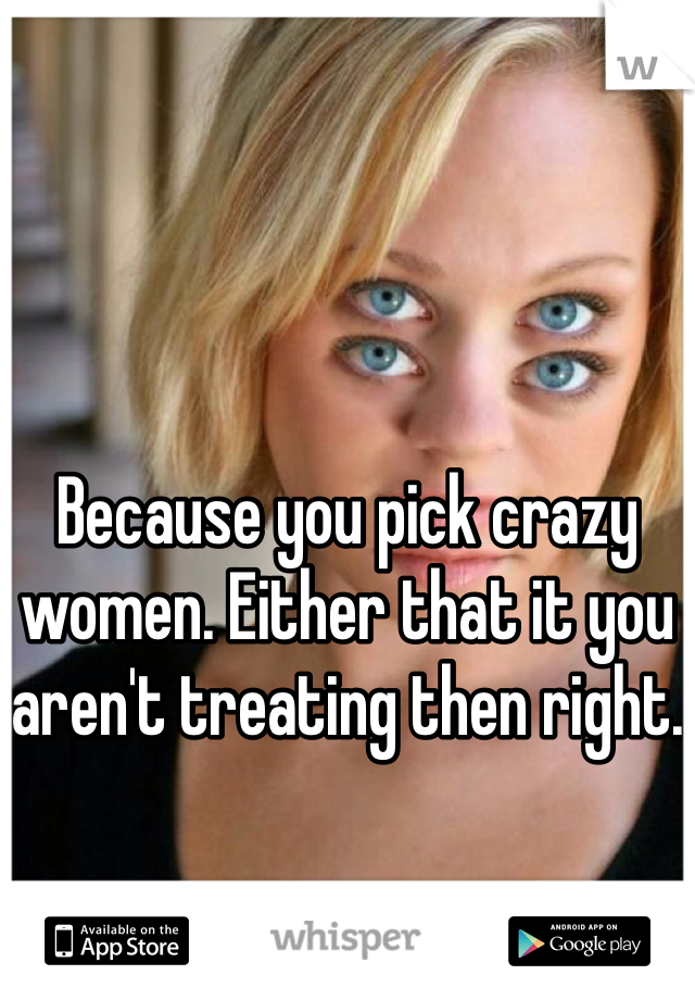 Because you pick crazy women. Either that it you aren't treating then right.
