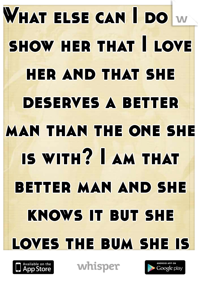 What else can I do to show her that I love her and that she deserves a better man than the one she is with? I am that better man and she knows it but she loves the bum she is with 