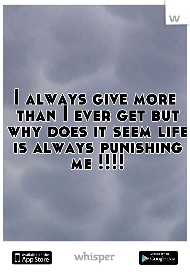 I always give more than I ever get but why does it seem life is always punishing me !!!!