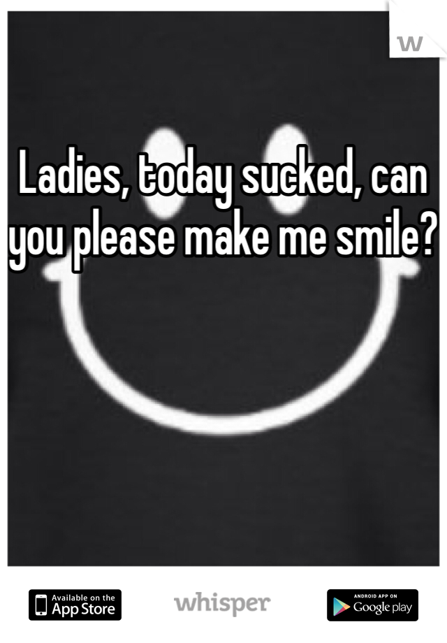 Ladies, today sucked, can you please make me smile?