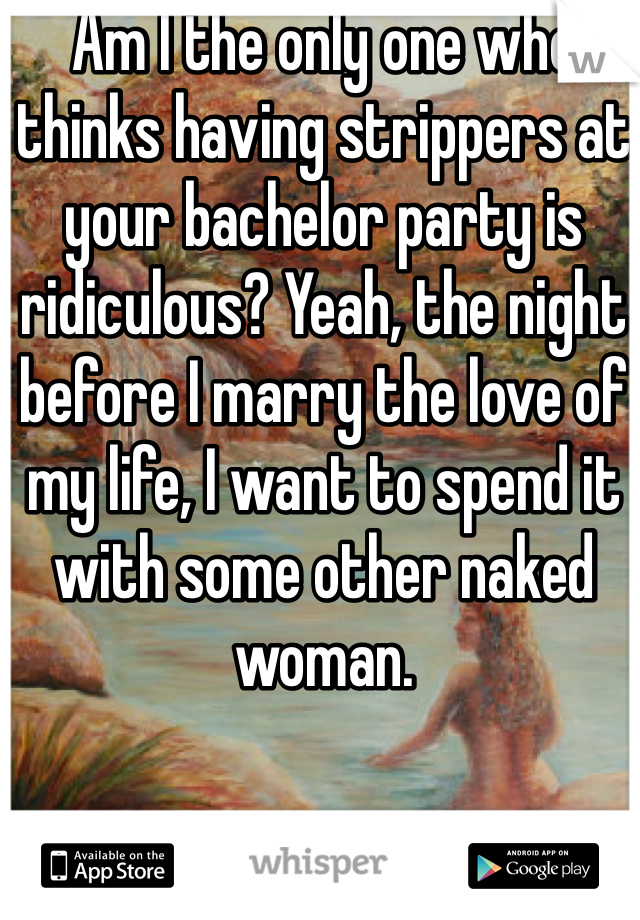 Am I the only one who thinks having strippers at your bachelor party is ridiculous? Yeah, the night before I marry the love of my life, I want to spend it with some other naked woman. 