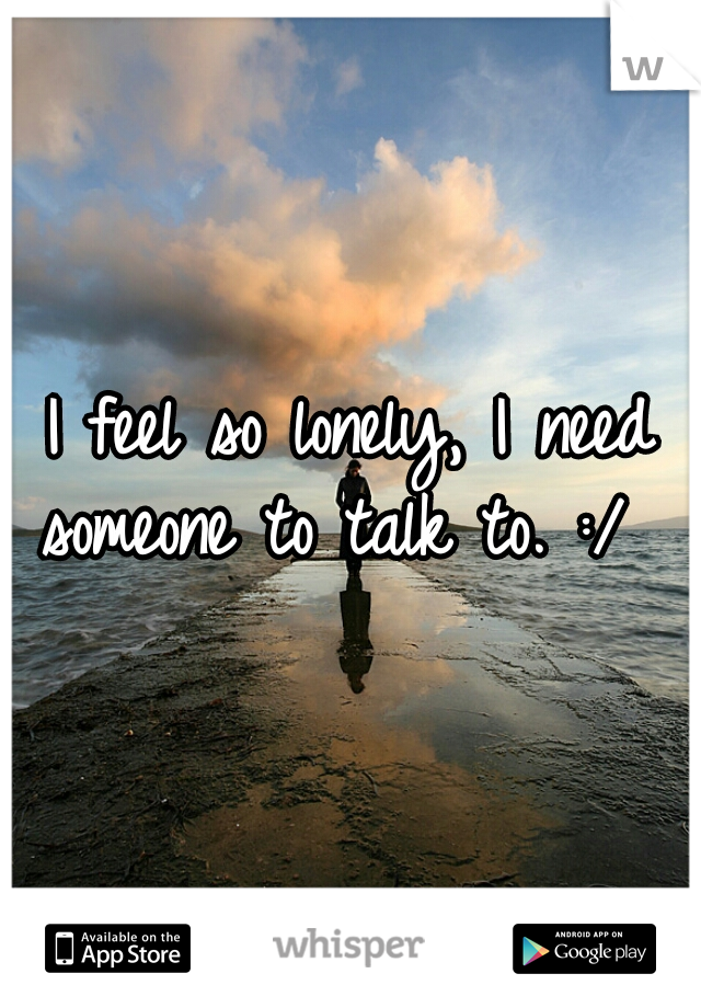 I feel so lonely, I need someone to talk to. :/  
