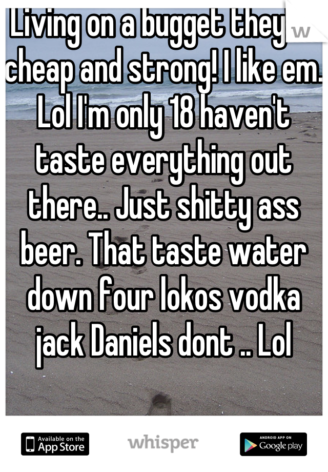 Living on a bugget they're cheap and strong! I like em. Lol I'm only 18 haven't taste everything out there.. Just shitty ass beer. That taste water down four lokos vodka jack Daniels dont .. Lol