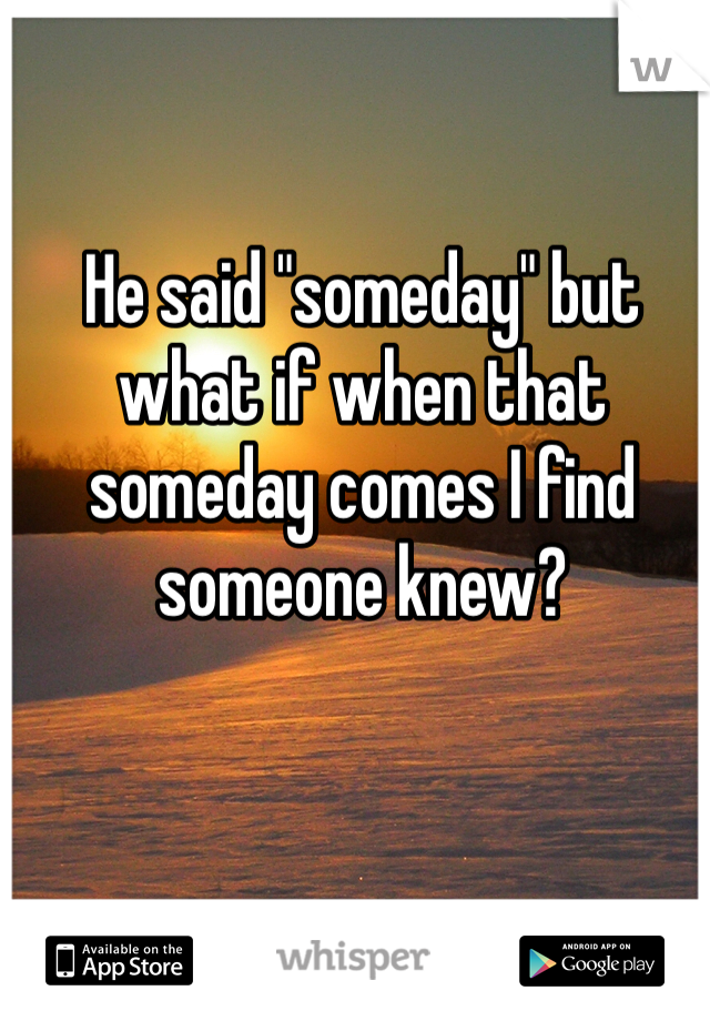 He said "someday" but what if when that someday comes I find someone knew? 