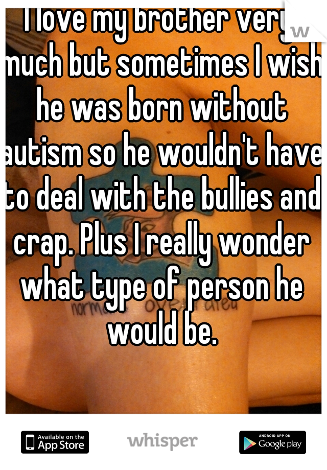 I love my brother very much but sometimes I wish he was born without autism so he wouldn't have to deal with the bullies and crap. Plus I really wonder what type of person he would be.