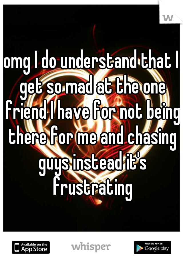 omg I do understand that I get so mad at the one friend I have for not being there for me and chasing guys instead it's frustrating