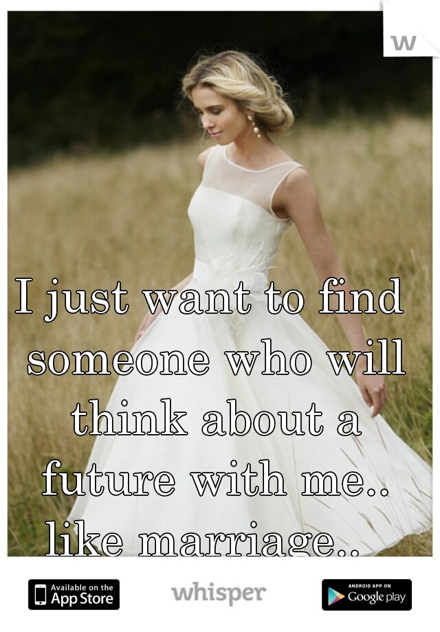I just want to find someone who will think about a future with me.. like marriage..  