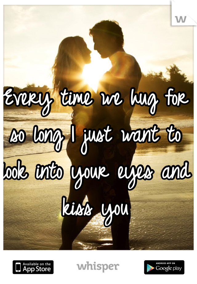 Every time we hug for so long I just want to look into your eyes and kiss you 