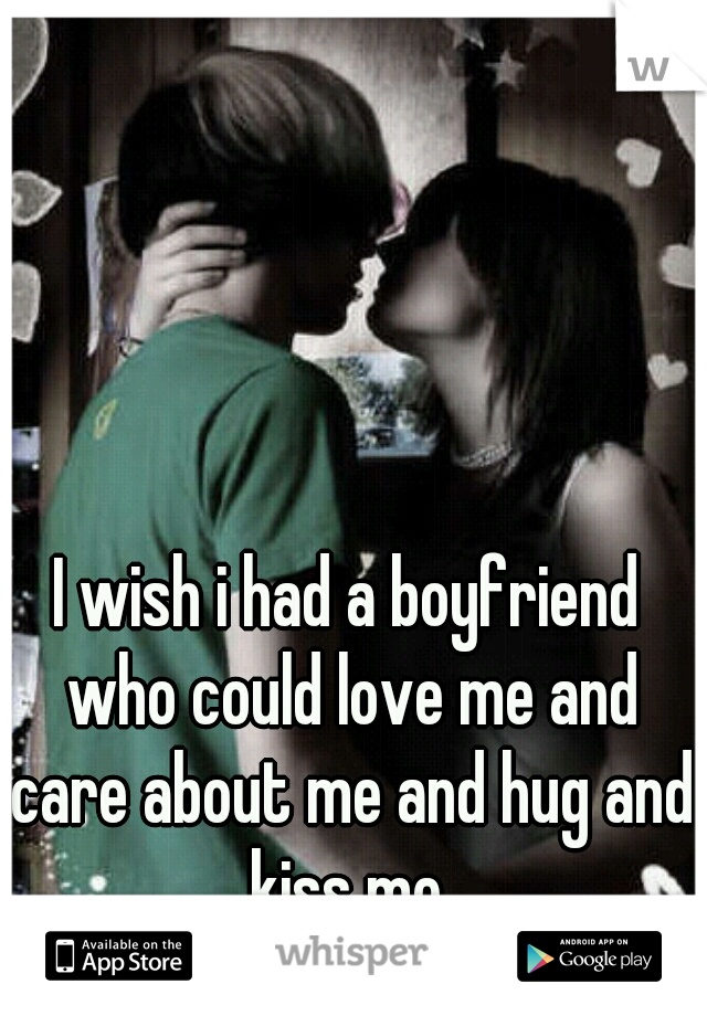 I wish i had a boyfriend who could love me and care about me and hug and kiss me.