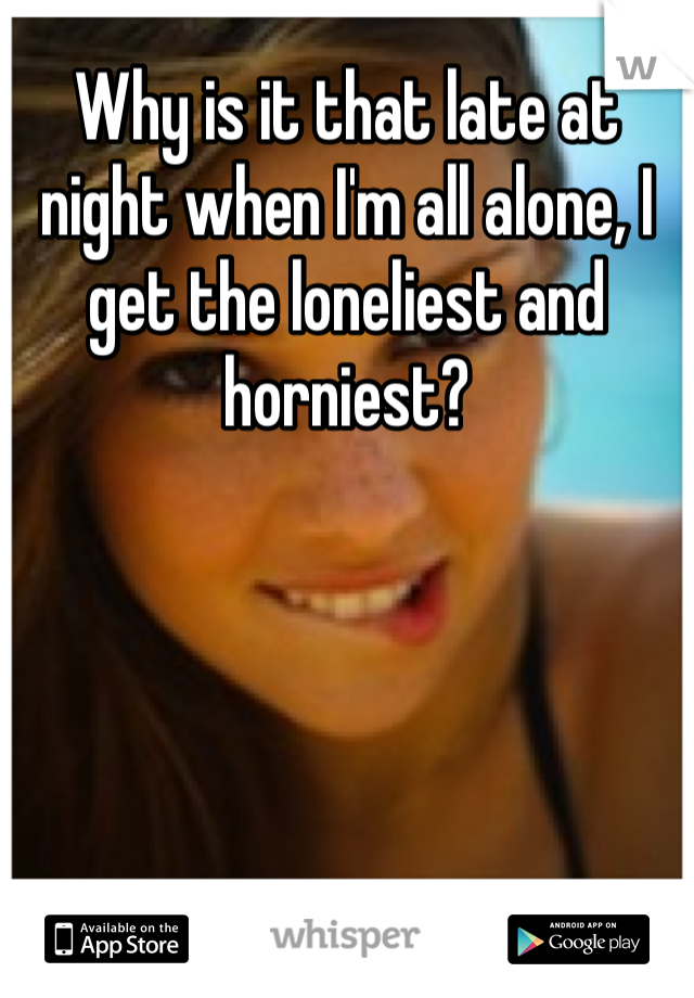 Why is it that late at night when I'm all alone, I get the loneliest and horniest? 