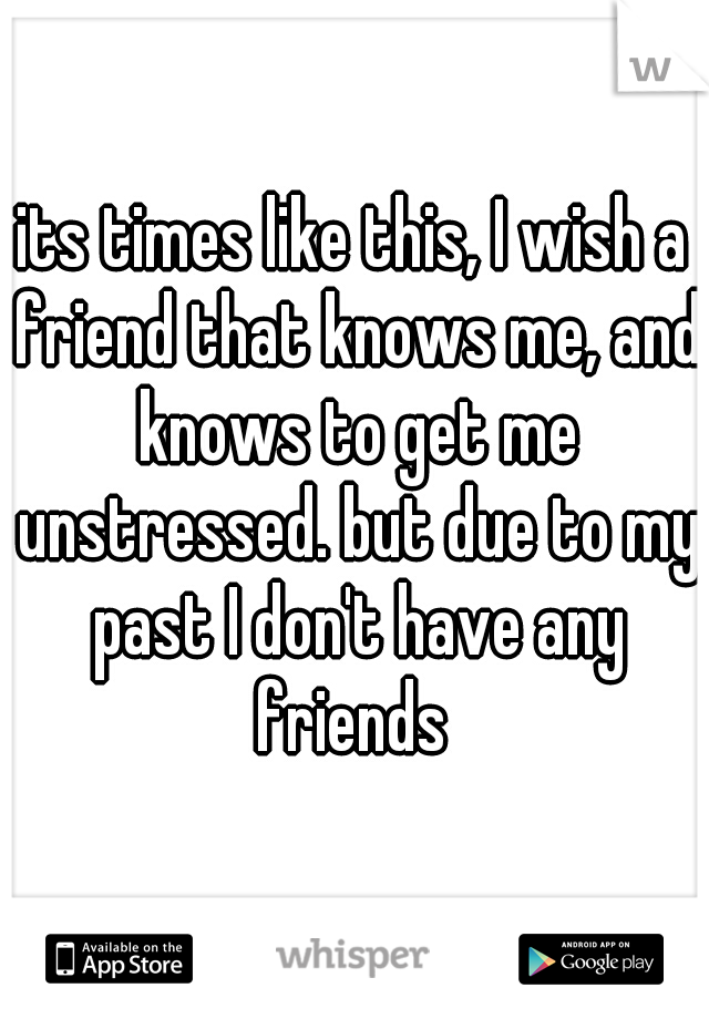 its times like this, I wish a friend that knows me, and knows to get me unstressed. but due to my past I don't have any friends 