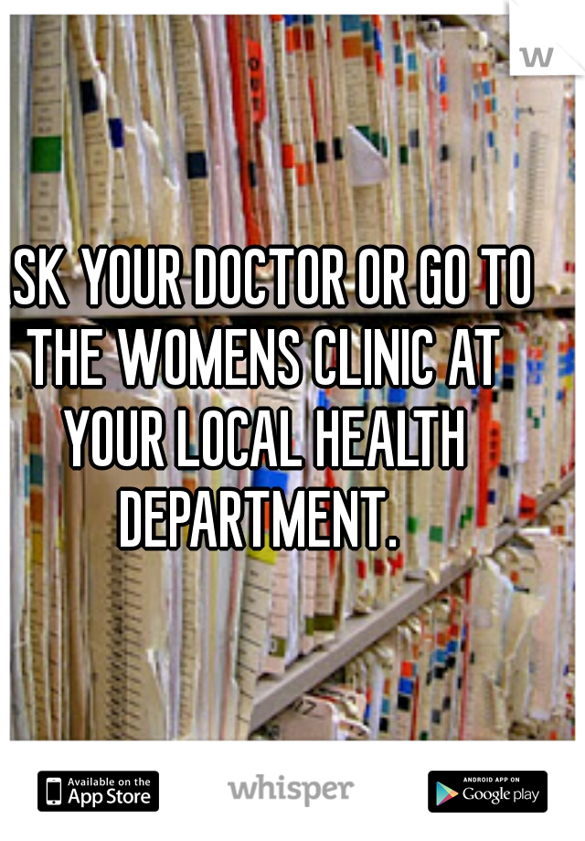 ASK YOUR DOCTOR OR GO TO THE WOMENS CLINIC AT YOUR LOCAL HEALTH DEPARTMENT. 
