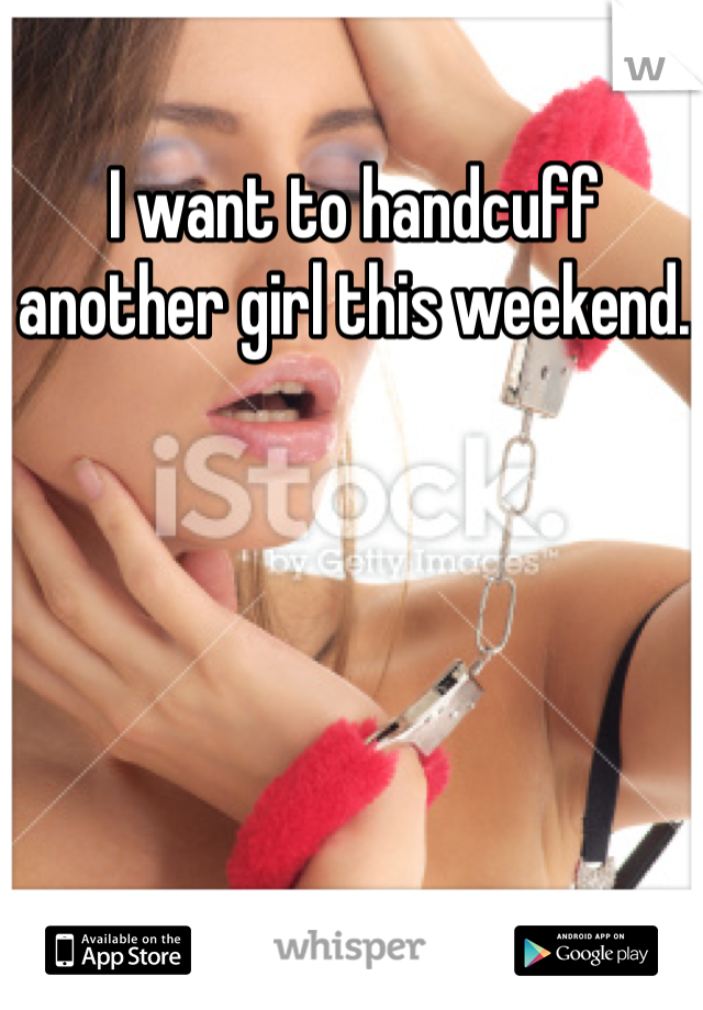 I want to handcuff another girl this weekend. 