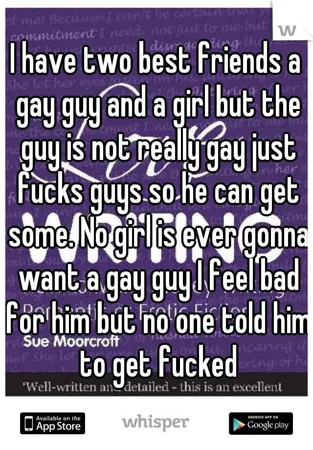 I have two best friends a gay guy and a girl but the guy is not really gay just fucks guys so he can get some. No girl is ever gonna want a gay guy I feel bad for him but no one told him to get fucked