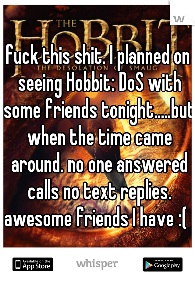 fuck this shit. I planned on seeing Hobbit: DoS with some friends tonight.....but when the time came around. no one answered calls no text replies. awesome friends I have :(  