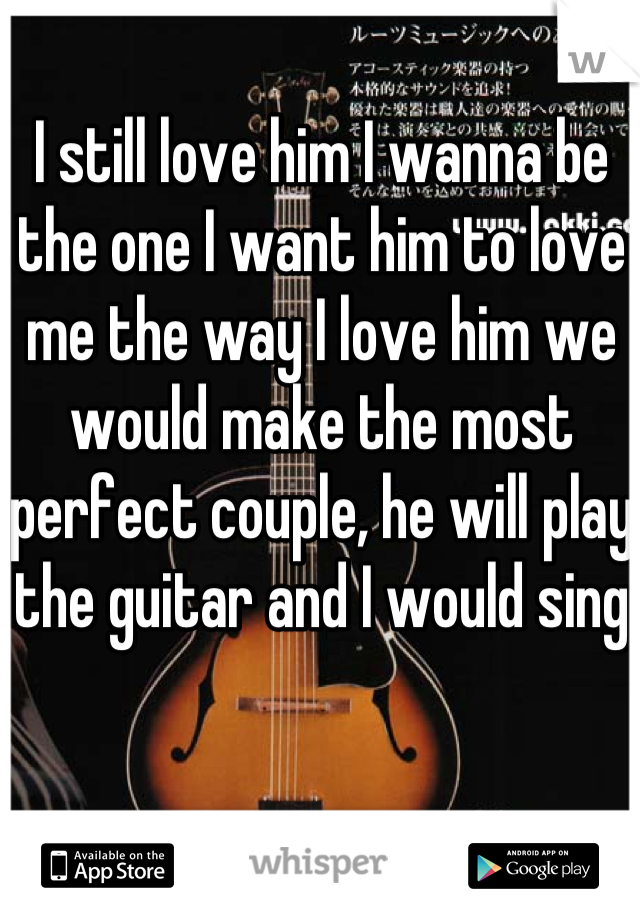 I still love him I wanna be the one I want him to love me the way I love him we would make the most perfect couple, he will play the guitar and I would sing 