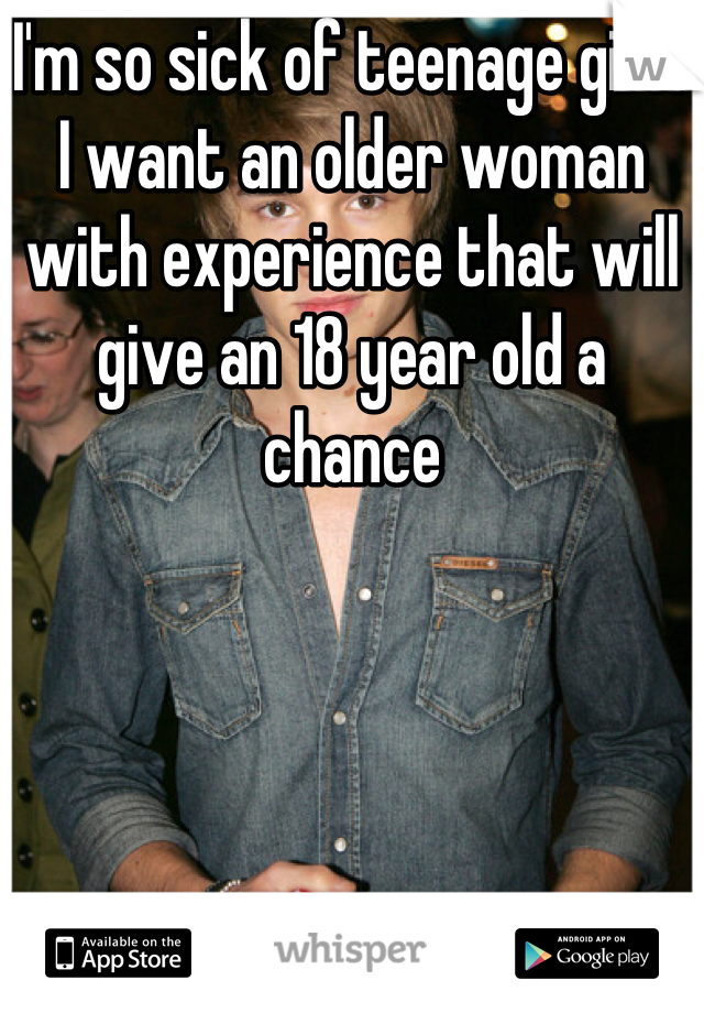 I'm so sick of teenage girls I want an older woman with experience that will give an 18 year old a chance