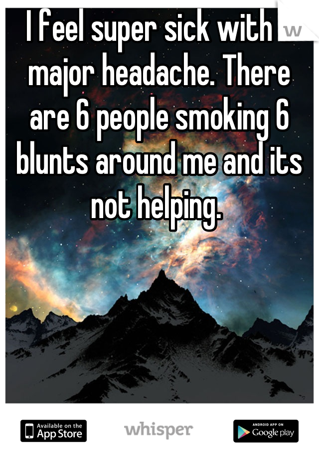 I feel super sick with a major headache. There are 6 people smoking 6 blunts around me and its not helping. 
