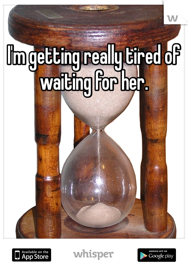 I'm getting really tired of waiting for her.