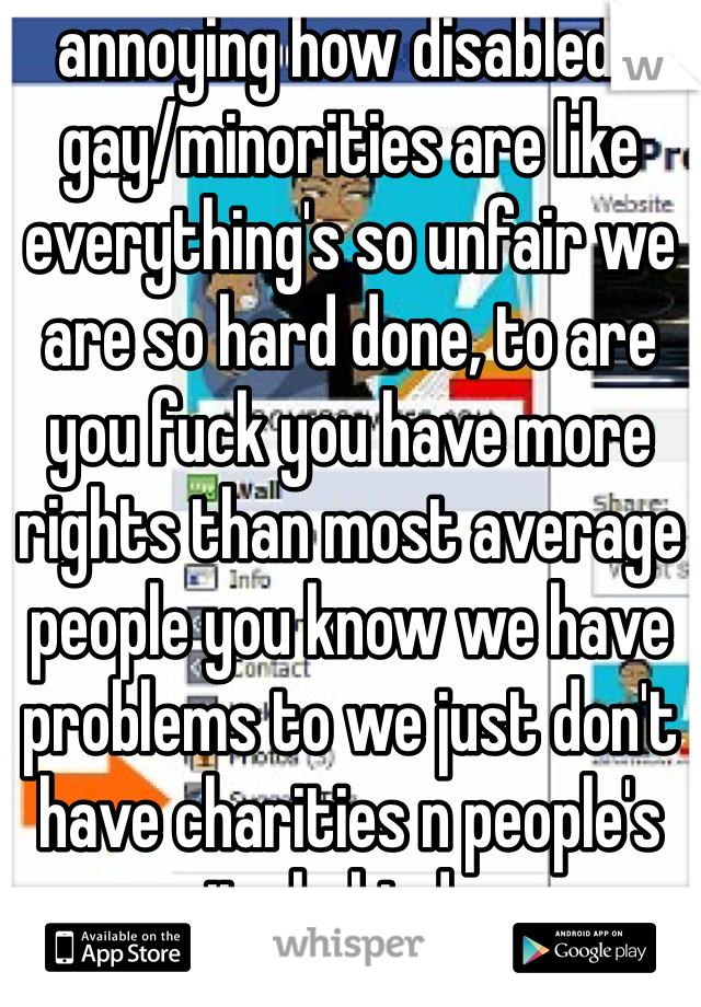 annoying how disabled/gay/minorities are like everything's so unfair we are so hard done, to are you fuck you have more rights than most average people you know we have problems to we just don't have charities n people's pity behind us