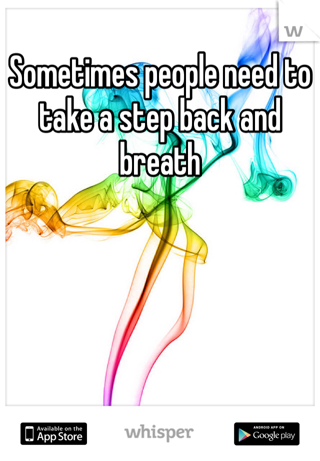 Sometimes people need to take a step back and breath 