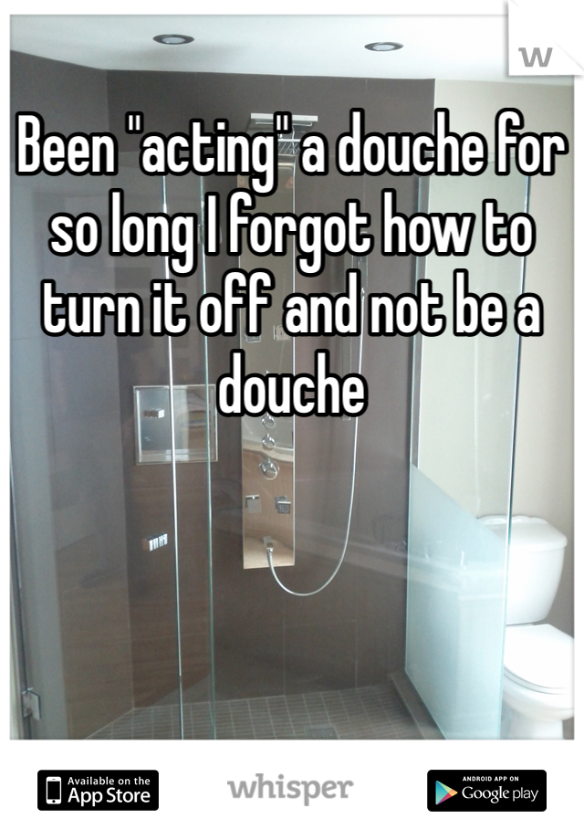 Been "acting" a douche for so long I forgot how to turn it off and not be a douche