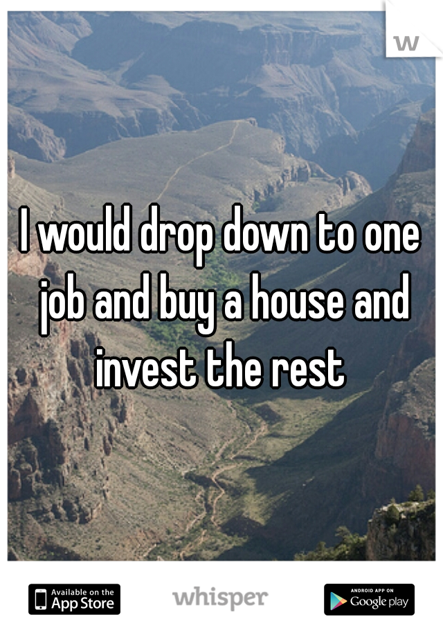 I would drop down to one job and buy a house and invest the rest 