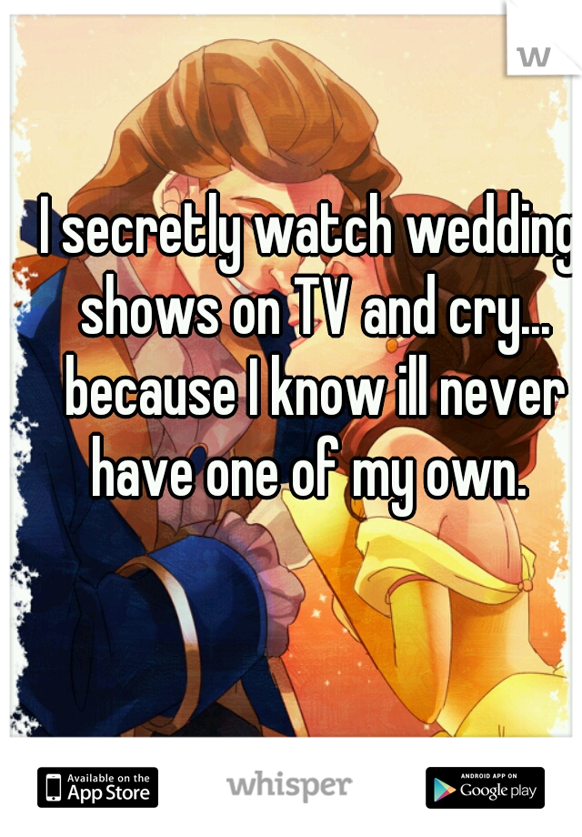 I secretly watch wedding shows on TV and cry... because I know ill never have one of my own. 
