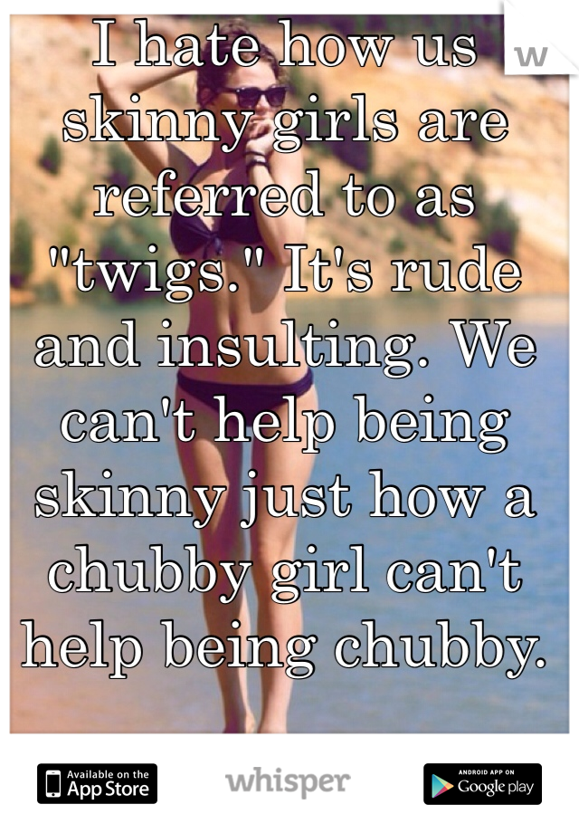 I hate how us skinny girls are referred to as "twigs." It's rude and insulting. We can't help being skinny just how a chubby girl can't help being chubby. 