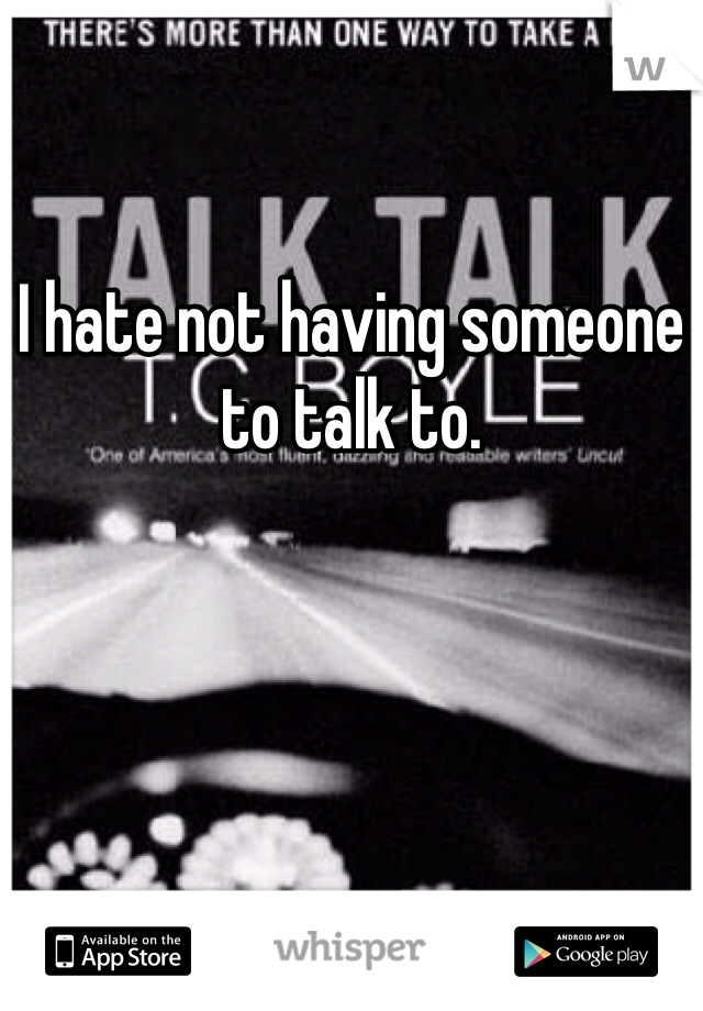 I hate not having someone to talk to. 