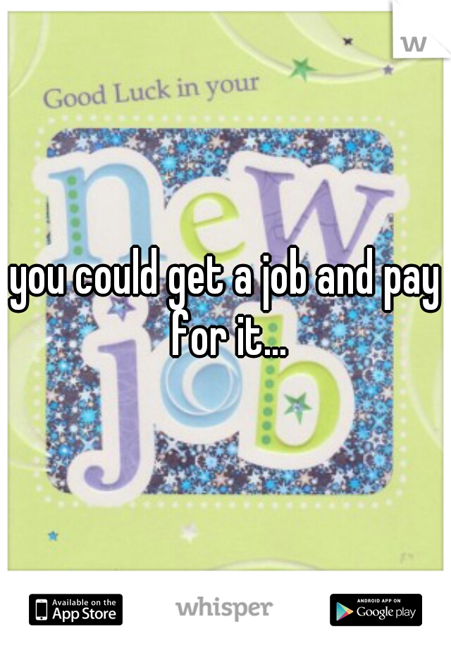 you could get a job and pay for it...