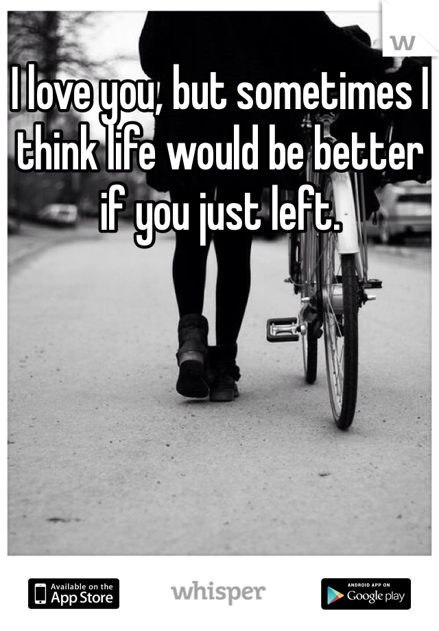I love you, but sometimes I think life would be better if you just left. 