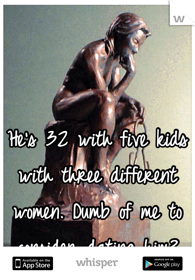 He's 32 with five kids with three different women. Dumb of me to consider dating him?