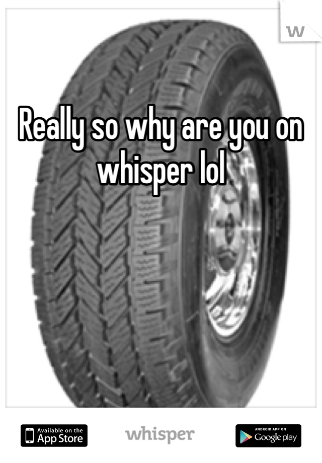 Really so why are you on whisper lol