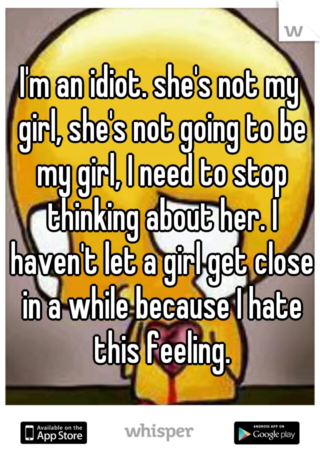 I'm an idiot. she's not my girl, she's not going to be my girl, I need to stop thinking about her. I haven't let a girl get close in a while because I hate this feeling.
