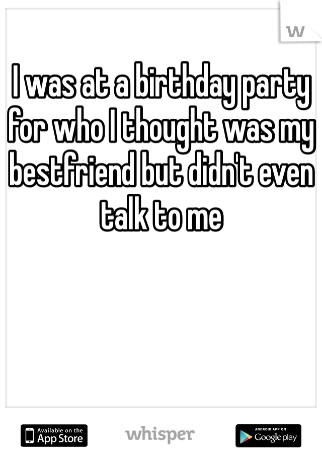 I was at a birthday party for who I thought was my bestfriend but didn't even talk to me 